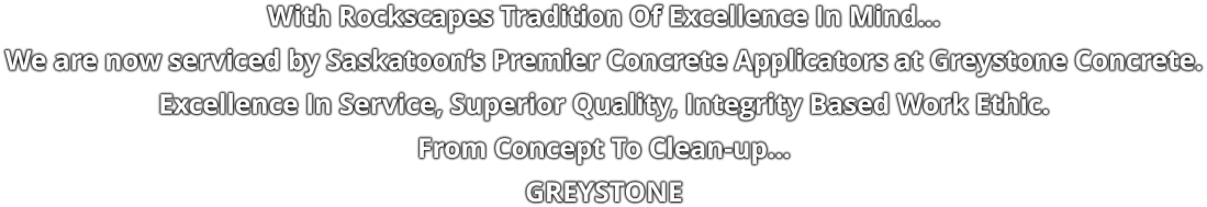 With Rockscapes Tradition Of Excellence In Mind… We are now serviced by Saskatoon’s Premier Concrete Applicators at Greystone Concrete. Excellence In Service, Superior Quality, Integrity Based Work Ethic. From Concept To Clean-up… GREYSTONE